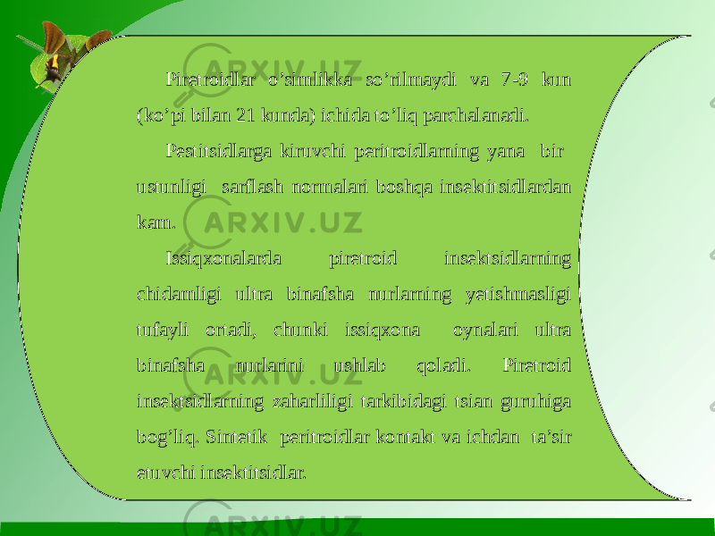 Piretroidlar o’simlikka so’rilmaydi va 7-9 kun (ko’pi bilan 21 kunda) ichida to’liq parchalanadi. Pestitsidlarga kiruvchi peritroidlarning yana bir ustunligi sarflash normalari boshqa insektitsidlardan kam. Issiqxonalarda piretroid insektsidlarning chidamligi ultra binafsha nurlarning yetishmasligi tufayli ortadi, chunki issiqxona oynalari ultra binafsha nurlarini ushlab qoladi. Piretroid insektsidlarning zaharliligi tarkibidagi tsian guruhiga bog’liq. Sintetik peritroidlar kontakt va ichdan ta’sir etuvchi insektitsidlar. 