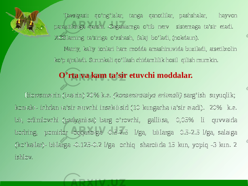 Tavsiyasi: qo’ng’izlar, tanga qanotlilar, pashshalar, hayvon parazitlariga qarshi. Organizmga o’tib nerv sistemaga ta’sir etadi. XOSlarning ta’siriga o’xshash, falaj bo’ladi, (nokdaun). Natriy, kaliy ionlari ham modda amashinuvida buziladi, atsetilxolin ko’p ajraladi. Surunkali qo’llash chidamlilik hosil qilish mumkin. O’rta va kam ta’sir etuvchi moddalar. Bioresmetrin (izatrin) 20% k.e. (konsentratsiya eritmali) sarg’ish suyuqlik; kontakt- ichdan ta’sir etuvchi insektitsid (10 kungacha ta’sir etadi). 20% k.e. bit, odimlovchi (pedyanitsa) barg o’rovchi, gallitsa, 0,05% li quvvatda bodring, pomidor -oqqanotga 0.5-2.5 l/ga, bitlarga 0.5-2.5 l/ga, salatga (ko’katlar)- bitlarga -0.125-0.2 l/ga ochiq sharoitda 15 kun, yopiq -3 kun. 2 ishlov. 