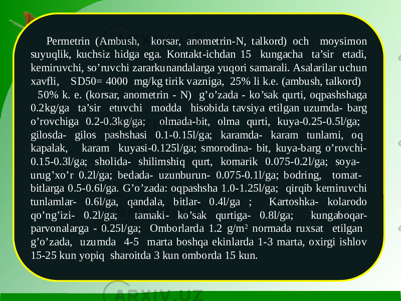 Permetrin (Ambush, korsar, anometrin-N, talkord) och moysimon suyuqlik, kuchsiz hidga ega. Kontakt-ichdan 15 kungacha ta’sir etadi, kemiruvchi, so’ruvchi zararkunandalarga yuqori samarali. Asalarilar uchun xavfli, SD50= 4000 mg/kg tirik vazniga, 25% li k.e. (ambush, talkord) 50% k. e. (korsar, anometrin - N) g’o’zada - ko’sak qurti, oqpashshaga 0.2kg/ga ta’sir etuvchi modda hisobida tavsiya etilgan uzumda- barg o’rovchiga 0.2-0.3kg/ga; olmada-bit, olma qurti, kuya-0.25-0.5l/ga; gilosda- gilos pashshasi 0.1-0.15l/ga; karamda- karam tunlami, oq kapalak, karam kuyasi-0.125l/ga; smorodina- bit, kuya-barg o’rovchi- 0.15-0.3l/ga; sholida- shilimshiq qurt, komarik 0.075-0.2l/ga; soya- urug’xo’r 0.2l/ga; bedada- uzunburun- 0.075-0.1l/ga; bodring, tomat- bitlarga 0.5-0.6l/ga. G’o’zada: oqpashsha 1.0-1.25l/ga; qirqib kemiruvchi tunlamlar- 0.6l/ga, qandala, bitlar- 0.4l/ga ; Kartoshka- kolarodo qo’ng’izi- 0.2l/ga; tamaki- ko’sak qurtiga- 0.8l/ga; kungaboqar- parvonalarga - 0.25l/ga; Omborlarda 1.2 g/m 2 normada ruxsat etilgan g’o’zada, uzumda 4-5 marta boshqa ekinlarda 1-3 marta, oxirgi ishlov 15-25 kun yopiq sharoitda 3 kun omborda 15 kun. 