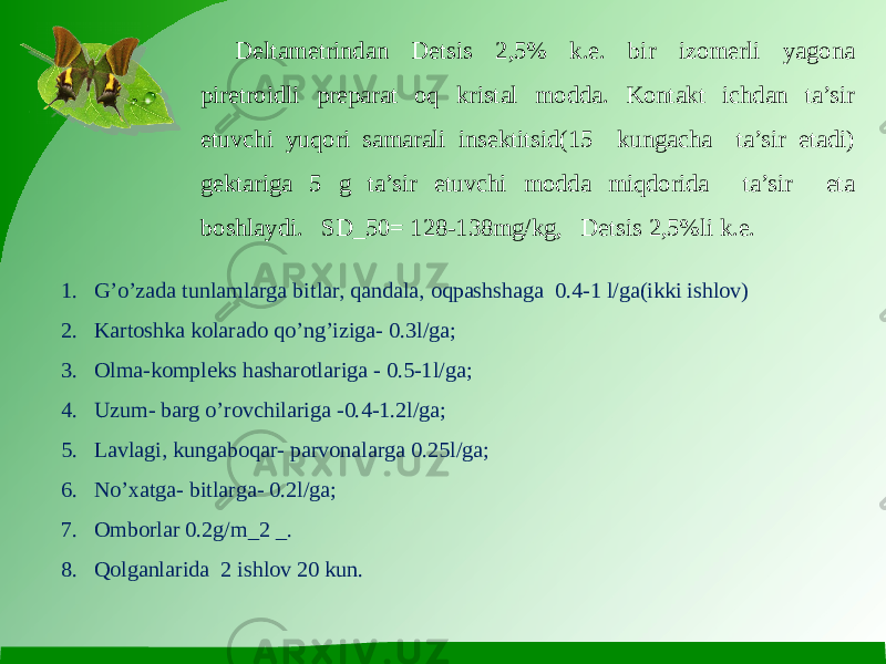 Deltametrindan Detsis 2,5% k.e. bir izomerli yagona piretroidli preparat oq kristal modda. Kontakt ichdan ta’sir etuvchi yuqori samarali insektitsid(15 kungacha ta’sir etadi) gektariga 5 g ta’sir etuvchi modda miqdorida ta’sir eta boshlaydi. SD_50= 128-138mg/kg, Detsis 2,5%li k.e. 1. G’o’zada tunlamlarga bitlar, qandala, oqpashshaga 0.4-1 l/ga(ikki ishlov) 2. Kartoshka kolarado qo’ng’iziga- 0.3l/ga; 3. Olma-kompleks hasharotlariga - 0.5-1l/ga; 4. Uzum- barg o’rovchilariga -0.4-1.2l/ga; 5. Lavlagi, kungaboqar- parvonalarga 0.25l/ga; 6. No’xatga- bitlarga- 0.2l/ga; 7. Omborlar 0.2g/m_2 _. 8. Qolganlarida 2 ishlov 20 kun. 