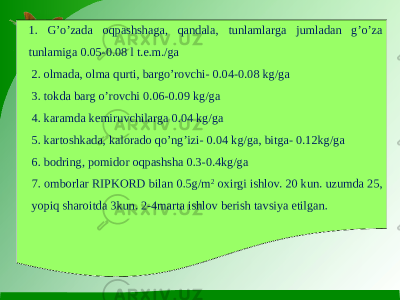 1. G’o’zada oqpashshaga, qandala, tunlamlarga jumladan g’o’za tunlamiga 0.05-0.08 l t.e.m./ga 2. olmada, olma qurti, bargo’rovchi- 0.04-0.08 kg/ga 3. tokda barg o’rovchi 0.06-0.09 kg/ga 4. karamda kemiruvchilarga 0.04 kg/ga 5. kartoshkada, kalorado qo’ng’izi- 0.04 kg/ga, bitga- 0.12kg/ga 6. bodring, pomidor oqpashsha 0.3-0.4kg/ga 7. omborlar RIPKORD bilan 0.5g/m 2 oxirgi ishlov. 20 kun. uzumda 25, yopiq sharoitda 3kun. 2-4marta ishlov berish tavsiya etilgan. 