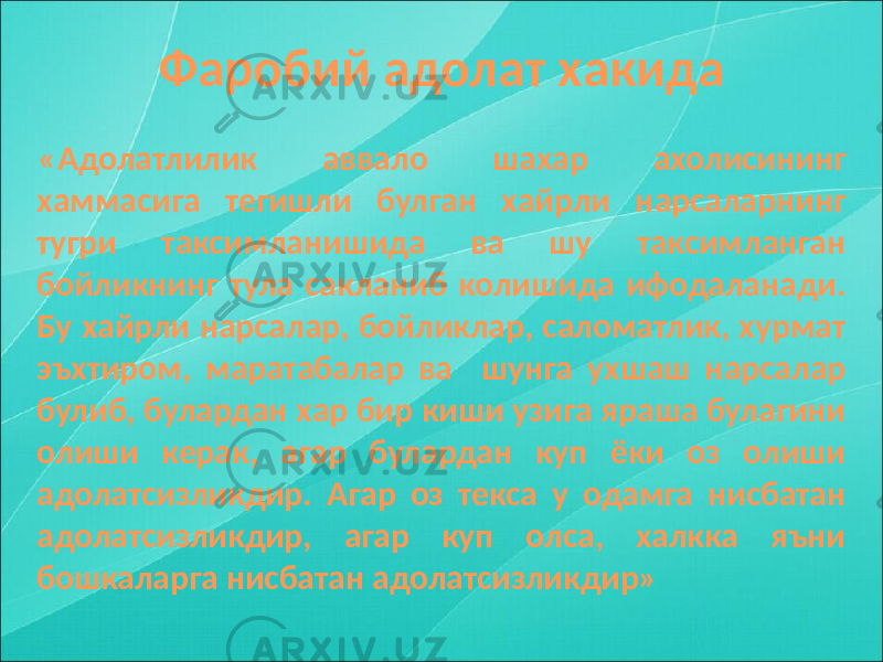 Фаробий адолат хакида «Адолатлилик аввало шахар ахолисининг хаммасига тегишли булган хайрли нарсаларнинг тугри таксимланишида ва шу таксимланган бойликнинг тула сакланиб колишида ифодаланади. Бу хайрли нарсалар, бойликлар, саломатлик, хурмат эъхтиром, маратабалар ва шунга ухшаш нарсалар булиб, булардан хар бир киши узига яраша булагини олиши керак, агар булардан куп ёки оз олиши адолатсизликдир. Агар оз текса у одамга нисбатан адолатсизликдир, агар куп олса, халкка яъни бошкаларга нисбатан адолатсизликдир» 