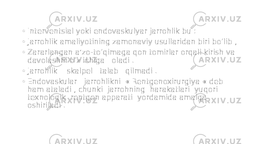 • Interventsial yoki endovaskulyar jarrohlik bu : • Jarrohlik amaliyotining zamonaviy usullaridan biri boʻlib , • Zararlangan aʼzo-toʻqimaga qon tomirlar orqali kirish va davolashni oʻz ichiga oladi . • Jarrohlik skalpel talab qilmadi . • Endovaskular jarrohlikni « Rentgenoxirurgiya « deb ham ataladi , chunki jarrohning harakatlari yuqori texnologik rentgen apparati yordamida amalga oshiriladi . 