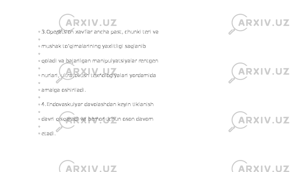 • 3.Operatsion xavflar ancha past, chunki teri va • • mushak to’qimalarining yaxlitligi saqlanib • • qoladi va bajarilgan manipulyatsiyalar rentgen • • nurlari, ultratovush texnologiyalari yordamida • • amalga oshiriladi. • • 4.Endovaskulyar davolashdan keyin tiklanish • • davri qisqaradi va bemor uchun oson davom • • etadi. 