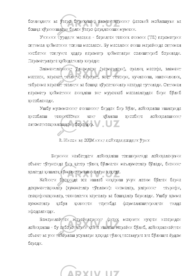 боғлиқлиги ва ўзаро бирикиши, элементларнинг фазовий жойлашуви ва бошқа кўринишлари билан ўзаро фарқланиши мумкин. Учинчи турдаги масала  берилган техник ечимни (ТЕ) параметрни оптимал қийматини топиш масаласи. Бу масалани ечиш жараёнида оптимал нисбатни топгунга қадар параметр қийматлари солиштириб борилади. Параметрларга қуйидагилар киради: Элементларнинг ўлчамлари (размерлари), оралиқ масофа, элемент массаси, харакат тезлиги, харорат, вақт таъсири, кучланиш, ишончлилик, тебранма харакат тезлиги ва бошқа кўрсаткичлар назарда тутилади. Оптимал параметр қийматини аниқлаш энг мураккаб масалалардан бири бўлиб ҳисобланади. Ушбу муаммонинг ечишнинг бирдан бир йўли, лойиҳалаш ишларида ҳисоблаш техникасини кенг қўллаш ҳисобига лойиҳалашнинг автоматизациялашдан иборатдир. 2. Инсон ва ЭҲМнинг лойиҳалашдаги ўрни Биринчи навбатдаги лойиҳалаш топшириғида лойиҳаланувчи объект тўғрисида бир қатор тўлиқ бўлмаган маълумотлар бўлади, бизнинг ҳолатда қишлоқ хўжалиги машиналари ҳақида. Кейинги босқичда эса ишлаб чиқариш учун лозим бўлган барча документациялар (хужжатлар тўплами): чизмалар, уларнинг таърифи, спецификациялар, технологик карталар ва бошқалар берилади. Ушбу ҳамма хужжатлар қабул қилинган тартибда формаллаштирилган тилда ифодаланади. Бажарилаётган жараёнларнинг физик моҳияти нуқтаи назаридан лойиҳалаш  бу ахборотларни қайта ишлаш жараёни бўлиб, лойиҳаланаётган объект ва уни тайёрлаш усуллари ҳақида тўлиқ тасаввурга эга бўлишга ёрдам беради. 