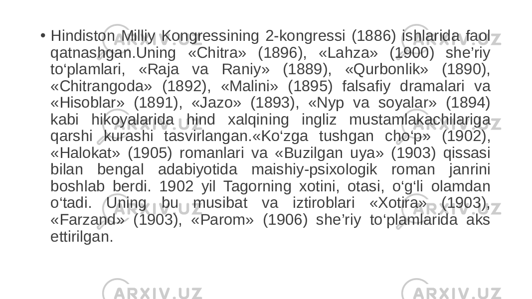 • Hindiston Milliy Kongressining 2-kongressi (1886) ishlarida faol qatnashgan.Uning «Chitra» (1896), «Lahza» (1900) she’riy to‘plamlari, «Raja va Raniy» (1889), «Qurbonlik» (1890), «Chitrangoda» (1892), «Malini» (1895) falsafiy dramalari va «Hisoblar» (1891), «Jazo» (1893), «Nyp va soyalar» (1894) kabi hikoyalarida hind xalqining ingliz mustamlakachilariga qarshi kurashi tasvirlangan.«Ko‘zga tushgan cho‘p» (1902), «Halokat» (1905) romanlari va «Buzilgan uya» (1903) qissasi bilan bengal adabiyotida maishiy-psixologik roman janrini boshlab berdi. 1902 yil Tagorning xotini, otasi, o‘g‘li olamdan o‘tadi. Uning bu musibat va iztiroblari «Xotira» (1903), «Farzand» (1903), «Parom» (1906) she’riy to‘plamlarida aks ettirilgan. 