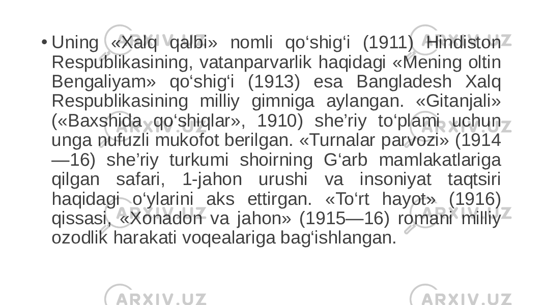 • Uning «Xalq qalbi» nomli qo‘shig‘i (1911) Hindiston Respublikasining, vatanparvarlik haqidagi «Mening oltin Bengaliyam» qo‘shig‘i (1913) esa Bangladesh Xalq Respublikasining milliy gimniga aylangan. «Gitanjali» («Baxshida qo‘shiqlar», 1910) she’riy to‘plami uchun unga nufuzli mukofot berilgan. «Turnalar parvozi» (1914 —16) she’riy turkumi shoirning G‘arb mamlakatlariga qilgan safari, 1-jahon urushi va insoniyat taqtsiri haqidagi o‘ylarini aks ettirgan. «To‘rt hayot» (1916) qissasi, «Xonadon va jahon» (1915—16) romani milliy ozodlik harakati voqealariga bag‘ishlangan. 