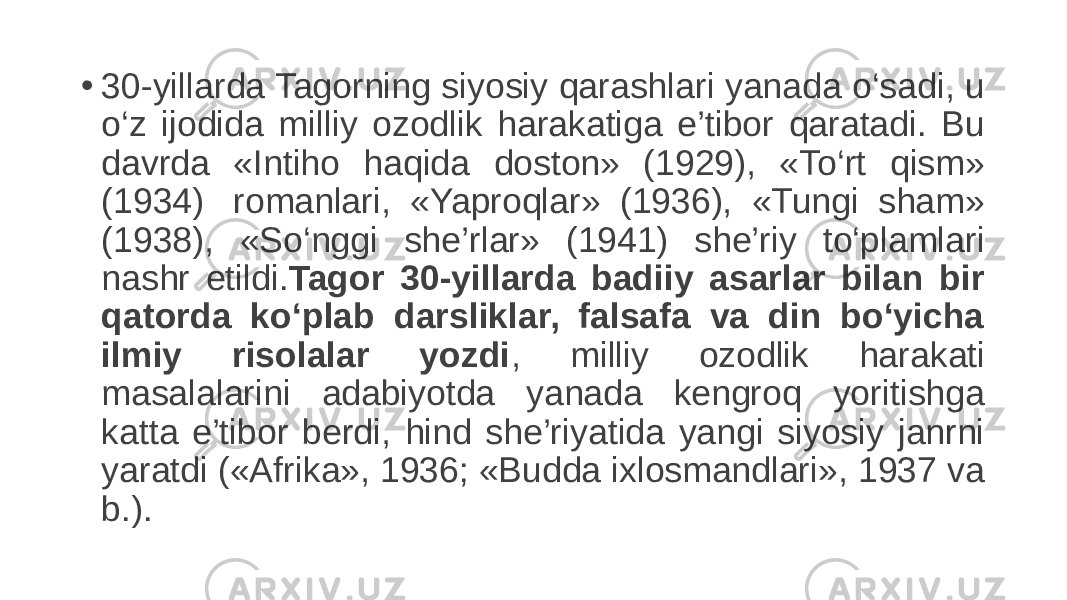 • 30-yillarda Tagorning siyosiy qarashlari yanada o‘sadi, u o‘z ijodida milliy ozodlik harakatiga e’tibor qaratadi. Bu davrda «Intiho haqida doston» (1929), «To‘rt qism» (1934)  romanlari, «Yaproqlar» (1936), «Tungi sham» (1938), «So‘nggi she’rlar» (1941) she’riy to‘plamlari nashr etildi. Tagor 30-yillarda badiiy asarlar bilan bir qatorda ko‘plab darsliklar, falsafa va din bo‘yicha ilmiy risolalar yozdi , milliy ozodlik harakati masalalarini adabiyotda yanada kengroq yoritishga katta e’tibor berdi, hind she’riyatida yangi siyosiy janrni yaratdi («Afrika», 1936; «Budda ixlosmandlari», 1937 va b.).  