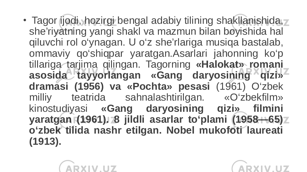 •   Tagor ijodi, hozirgi bengal adabiy tilining shakllanishida, she’riyatning yangi shakl va mazmun bilan boyishida hal qiluvchi rol o‘ynagan. U o‘z she’rlariga musiqa bastalab, ommaviy qo‘shiqpar yaratgan.Asarlari jahonning ko‘p tillariga tarjima qilingan. Tagorning «Halokat» romani asosida tayyorlangan «Gang daryosining qizi» dramasi (1956) va «Pochta» pesasi (1961) O‘zbek milliy teatrida sahnalashtirilgan. «O‘zbekfilm» kinostudiyasi «Gang daryosining qizi» filmini yaratgan (1961). 8 jildli asarlar to‘plami (1958—65) o‘zbek tilida nashr etilgan. Nobel mukofoti laureati (1913). 