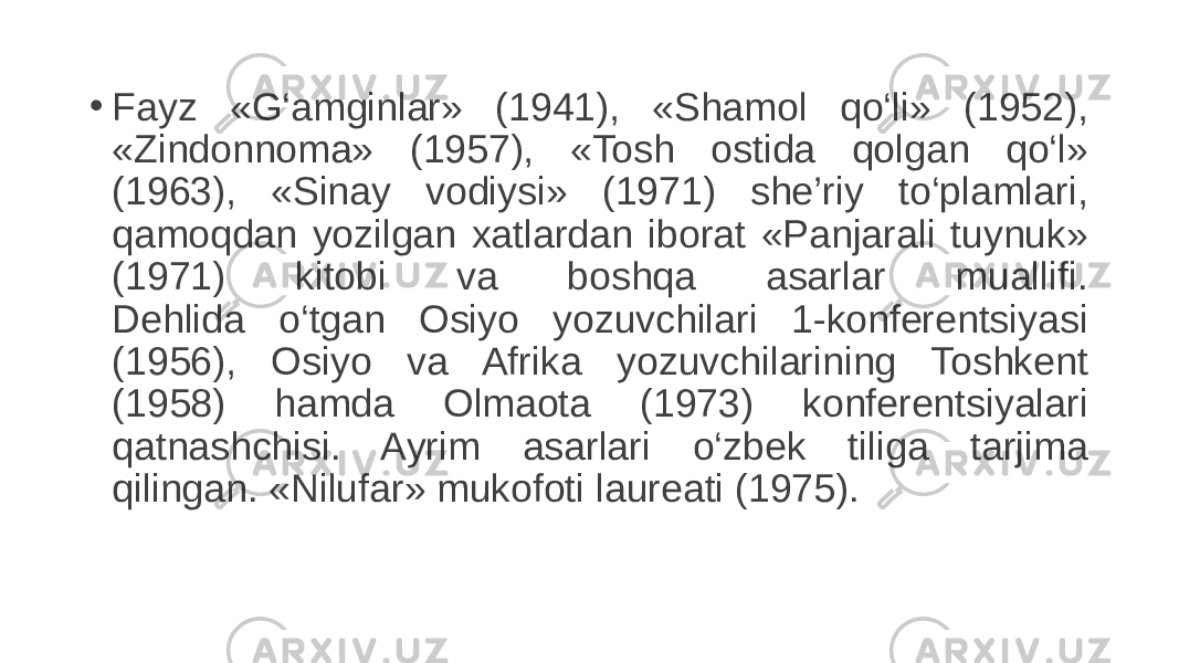 • Fayz «G‘amginlar» (1941), «Shamol qo‘li» (1952), «Zindonnoma» (1957), «Tosh ostida qolgan qo‘l» (1963), «Sinay vodiysi» (1971) she’riy to‘plamlari, qamoqdan yozilgan xatlardan iborat «Panjarali tuynuk» (1971) kitobi va boshqa asarlar muallifi. Dehlida o‘tgan Osiyo yozuvchilari 1-konferentsiyasi (1956), Osiyo va Afrika yozuvchilarining Toshkent (1958) hamda Olmaota (1973) konferentsiyalari qatnashchisi. Ayrim asarlari o‘zbek tiliga tarjima qilingan. «Nilufar» mukofoti laureati (1975). 
