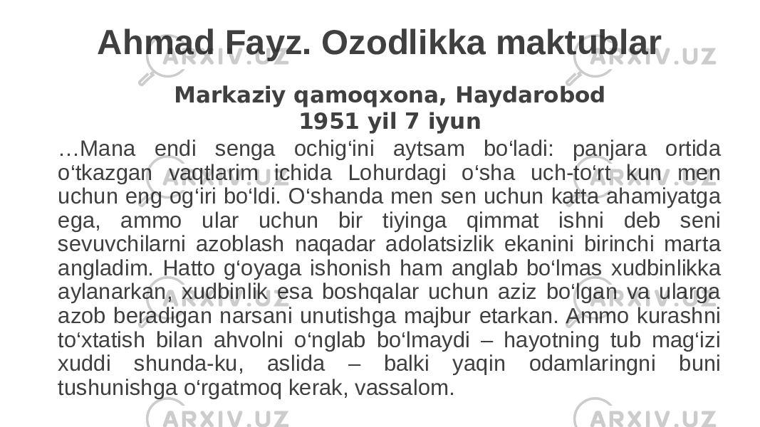 Ahmad Fayz. Ozodlikka maktublar Markaziy qamoqxona, Haydarobod 1951 yil 7 iyun … Mana endi senga ochig‘ini aytsam bo‘ladi: panjara ortida o‘tkazgan vaqtlarim ichida Lohurdagi o‘sha uch-to‘rt kun men uchun eng og‘iri bo‘ldi. O‘shanda men sen uchun katta ahamiyatga ega, ammo ular uchun bir tiyinga qimmat ishni deb seni sevuvchilarni azoblash naqadar adolatsizlik ekanini birinchi marta angladim. Hatto g‘oyaga ishonish ham anglab bo‘lmas xudbinlikka aylanarkan, xudbinlik esa boshqalar uchun aziz bo‘lgan va ularga azob beradigan narsani unutishga majbur etarkan. Ammo kurashni to‘xtatish bilan ahvolni o‘nglab bo‘lmaydi – hayotning tub mag‘izi xuddi shunda-ku, aslida – balki yaqin odamlaringni buni tushunishga o‘rgatmoq kerak, vassalom. 