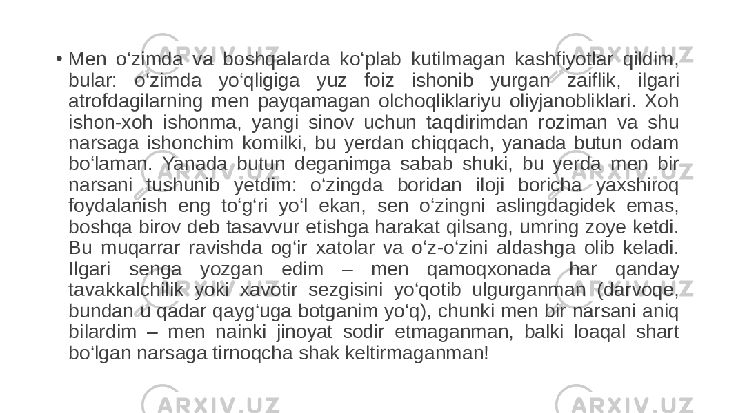 • Men o‘zimda va boshqalarda ko‘plab kutilmagan kashfiyotlar qildim, bular: o‘zimda yo‘qligiga yuz foiz ishonib yurgan zaiflik, ilgari atrofdagilarning men payqamagan olchoqliklariyu oliyjanobliklari. Xoh ishon-xoh ishonma, yangi sinov uchun taqdirimdan roziman va shu narsaga ishonchim komilki, bu yerdan chiqqach, yanada butun odam bo‘laman. Yanada butun deganimga sabab shuki, bu yerda men bir narsani tushunib yetdim: o‘zingda boridan iloji boricha yaxshiroq foydalanish eng to‘g‘ri yo‘l ekan, sen o‘zingni aslingdagidek emas, boshqa birov deb tasavvur etishga harakat qilsang, umring zoye ketdi. Bu muqarrar ravishda og‘ir xatolar va o‘z-o‘zini aldashga olib keladi. Ilgari senga yozgan edim – men qamoqxonada har qanday tavakkalchilik yoki xavotir sezgisini yo‘qotib ulgurganman (darvoqe, bundan u qadar qayg‘uga botganim yo‘q), chunki men bir narsani aniq bilardim – men nainki jinoyat sodir etmaganman, balki loaqal shart bo‘lgan narsaga tirnoqcha shak keltirmaganman! 