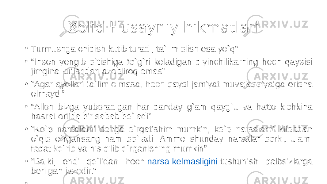 Xolid Husayniy hikmatlari • Turmushga chiqish kutib turadi, ta`lim olish esa yo`q” • “ Inson yengib o`tishiga to`g`ri keladigan qiyinchilikarning hech qaysisi jimgina kutishdan azobliroq emas” • “ Agar ayollari ta`lim olmasa, hech qaysi jamiyat muvafaqqiyatga erisha olmaydi” • “ Alloh bizga yuboradigan har qanday g`am qayg`u va hatto kichkina hasrat ortida bir sabab bo`ladi” • “ Ko`p narsalarni senga o`rgatishim mumkin, ko`p narsalarni kitobdan o`qib o`rgansang ham bo`ladi. Ammo shunday narsalar borki, ularni faqat ko`rib va his qilib o`rganishing mumkin” • “ Balki, endi qo`lidan hech  narsa kelmasligini tushunish qalbsizlarga berilgan jazodir.” • 