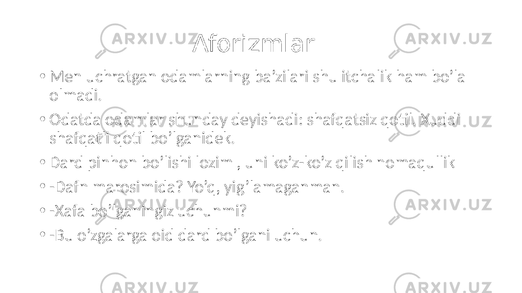  Aforizmlar • Men uchratgan odamlarning ba’zilari shu itchalik ham bo’la olmadi. • Odatda odamlar shunday deyishadi: shafqatsiz qotil. Xuddi shafqatli qotil bo’lganidek. • Dard pinhon bo’lishi lozim , uni ko’z-ko’z qilish nomaqullik • -Dafn marosimida? Yo’q, yig’lamaganman. • -Xafa bo’lganingiz uchunmi? • -Bu o’zgalarga oid dard bo’lgani uchun. 
