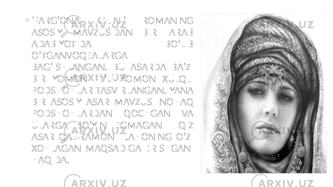• ‘ FARG’ONA KELINI’ ROMANING ASOSIY MAVZUSIDAN BIRI ARAB ADABIYOTIDA BO’LIB O’TGANVOQEALARGA BAG’ISHLANGAN. BU ASARDA BA’ZI BIR YOMON FE’LI YOMON XULQLI PODSHOHLAR TASVIRLANGAN. YANA BIR ASOSIY ASAR MAVZUSI NOHAQ PODSHOHLARDAN QOCHGAN VA ULARGA BO’YIN EGMAGAN QIZ ASAR QAHRAMONI JAHONING O’ZI XOHLAGAN MAQSADIGA ERISHGANI HAQIDA. 
