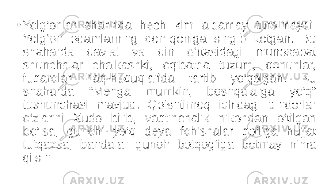 • Yolg‘onlar shahrida hech kim aldamay turolmaydi. Yolg‘on odamlarning qon-qoniga singib ketgan. Bu shaharda davlat va din o‘rtasidagi munosabat shunchalar chalkashki, oqibatda tuzum, qonunlar, fuqarolar haq-huquqlarida tartib yo‘qolgan. Bu shaharda “Menga mumkin, boshqalarga yo‘q” tushunchasi mavjud. Qo‘shtirnoq ichidagi dindorlar o‘zlarini Xudo bilib, vaqtinchalik nikohdan o‘tilgan bo‘lsa, gunohi yo‘q deya fohishalar qo‘liga hujjat tutqazsa, bandalar gunoh botqog‘iga botmay nima qilsin. 