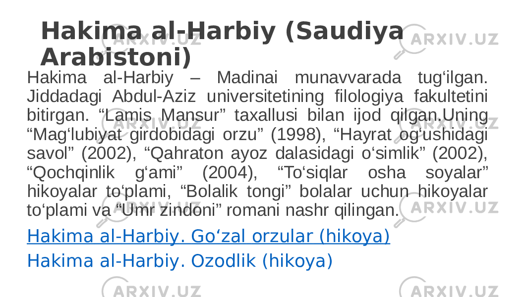 Hakima al-Harbiy (Saudiya Arabistoni) Hakima al-Harbiy – Madinai munavvarada tug‘ilgan. Jiddadagi Abdul-Aziz universitetining filologiya fakultetini bitirgan. “Lamis Mansur” taxallusi bilan ijod qilgan.Uning “Mag‘lubiyat girdobidagi orzu” (1998), “Hayrat og‘ushidagi savol” (2002), “Qahraton ayoz dalasidagi o‘simlik” (2002), “Qochqinlik g‘ami” (2004), “To‘siqlar osha soyalar” hikoyalar to‘plami, “Bolalik tongi” bolalar uchun hikoyalar to‘plami va “Umr zindoni” romani nashr qilingan. Hakima al- Harbiy . Go‘zal orzular ( hikoya ) Hakima al- Harbiy . Ozodlik ( hikoya ) 