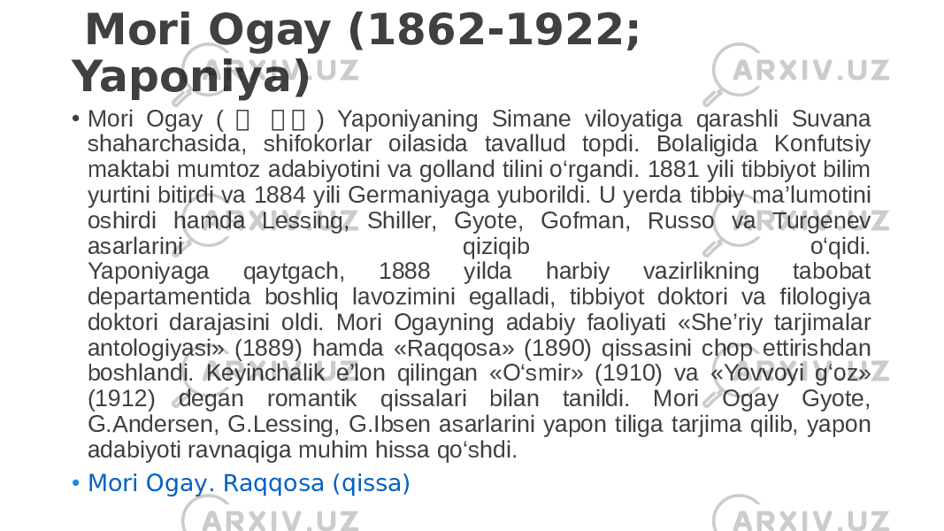   Mori Ogay (1862-1922; Yaponiya) • Mori Ogay ( 森 森 森 ) Yaponiyaning Simane viloyatiga qarashli Suvana shaharchasida, shifokorlar oilasida tavallud topdi. Bolaligida Konfutsiy maktabi mumtoz adabiyotini va golland tilini o‘rgandi. 1881 yili tibbiyot bilim yurtini bitirdi va 1884 yili Germaniyaga yuborildi. U yerda tibbiy ma’lumotini oshirdi hamda Lessing, Shiller, Gyote, Gofman, Russo va Turgenev asarlarini qiziqib o‘qidi. Yaponiyaga qaytgach, 1888 yilda harbiy vazirlikning tabobat departamentida boshliq lavozimini egalladi, tibbiyot doktori va filologiya doktori darajasini oldi. Mori Ogayning adabiy faoliyati «She’riy tarjimalar antologiyasi» (1889) hamda «Raqqosa» (1890) qissasini chop ettirishdan boshlandi. Keyinchalik e’lon qilingan «O‘smir» (1910) va «Yovvoyi g‘oz» (1912) degan romantik qissalari bilan tanildi. Mori Ogay Gyote, G.Andersen, G.Lessing, G.Ibsen asarlarini yapon tiliga tarjima qilib, yapon adabiyoti ravnaqiga muhim hissa qo‘shdi. • Mori Ogay . Raqqosa ( qissa ) 