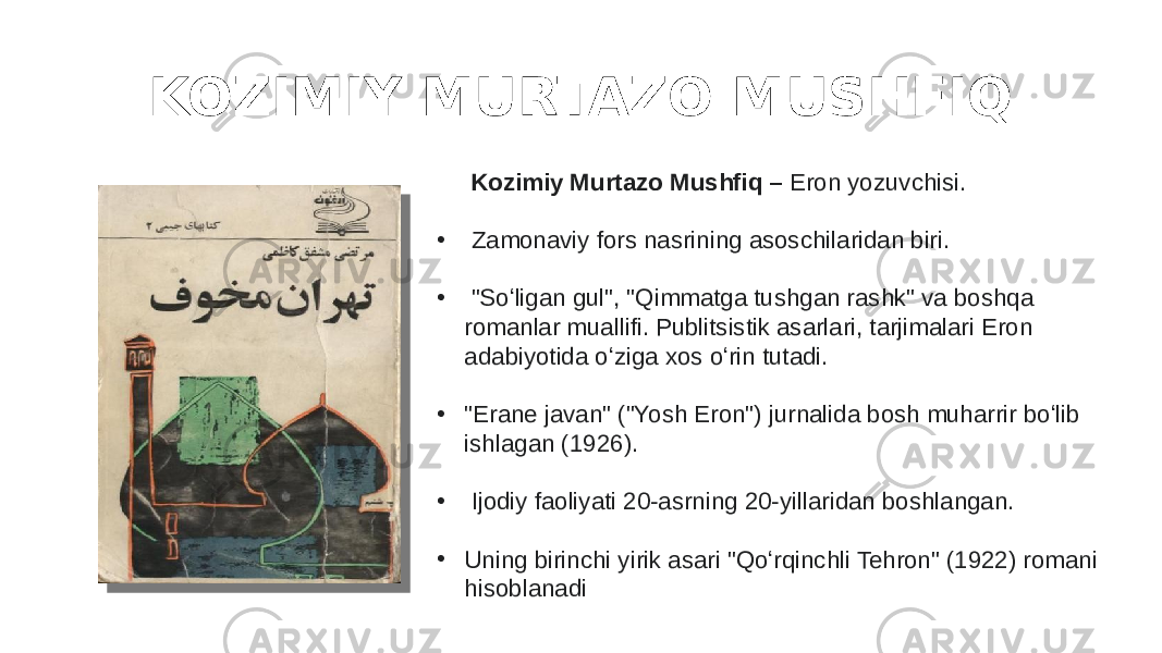 KOZIMIY MURTAZO MUSHFIQ Kozimiy Murtazo Mushfiq – Eron yozuvchisi. • Zamonaviy fors nasrining asoschilaridan biri. • &#34;Soʻligan gul&#34;, &#34;Qimmatga tushgan rashk&#34; va boshqa romanlar muallifi. Publitsistik asarlari, tarjimalari Eron adabiyotida oʻziga xos oʻrin tutadi. • &#34;Erane javan&#34; (&#34;Yosh Eron&#34;) jurnalida bosh muharrir boʻlib ishlagan (1926). • Ijodiy faoliyati 20-asrning 20-yillaridan boshlangan. • Uning birinchi yirik asari &#34;Qoʻrqinchli Tehron&#34; (1922) romani hisoblanadi 