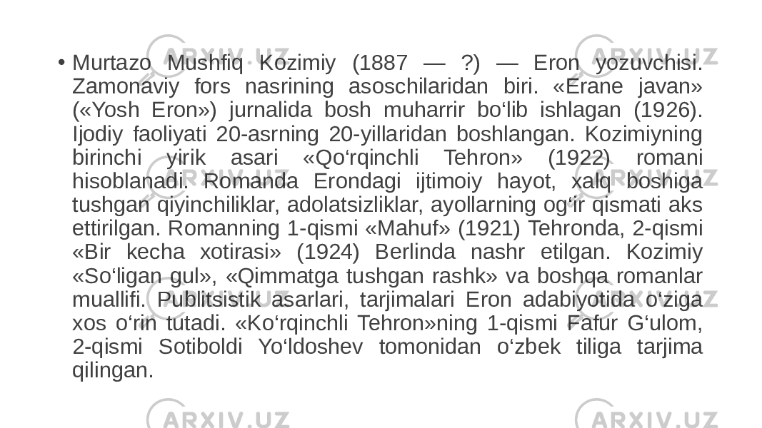 • Murtazo Mushfiq Kozimiy (1887 — ?) — Eron yozuvchisi. Zamonaviy fors nasrining asoschilaridan biri. «Erane javan» («Yosh Eron») jurnalida bosh muharrir bo‘lib ishlagan (1926). Ijodiy faoliyati 20-asrning 20-yillaridan boshlangan. Kozimiyning birinchi yirik asari «Qo‘rqinchli Tehron» (1922) romani hisoblanadi. Romanda Erondagi ijtimoiy hayot, xalq boshiga tushgan qiyinchiliklar, adolatsizliklar, ayollarning og‘ir qismati aks ettirilgan. Romanning 1-qismi «Mahuf» (1921) Tehronda, 2-qismi «Bir kecha xotirasi» (1924) Berlinda nashr etilgan. Kozimiy «So‘ligan gul», «Qimmatga tushgan rashk» va boshqa romanlar muallifi. Publitsistik asarlari, tarjimalari Eron adabiyotida o‘ziga xos o‘rin tutadi. «Ko‘rqinchli Tehron»ning 1-qismi Fafur G‘ulom, 2-qismi Sotiboldi Yo‘ldoshev tomonidan o‘zbek tiliga tarjima qilingan. 