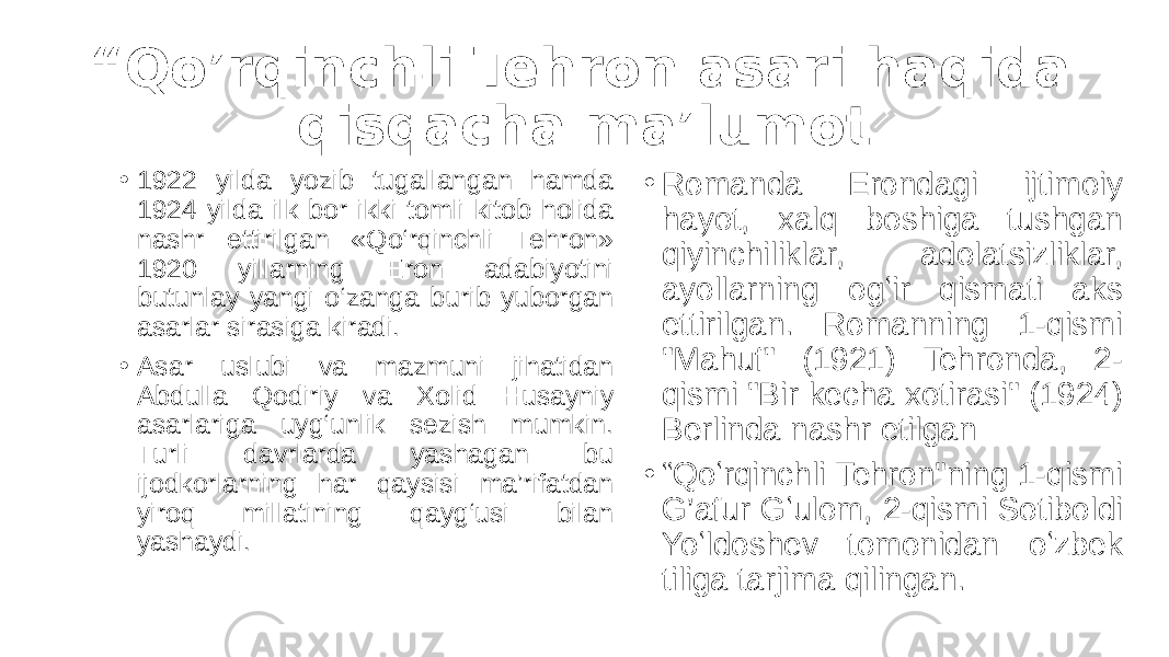 “ Qo’rqinchli Tehron asari haqida qisqacha ma’lumot • 1922 yilda yozib tugallangan hamda 1924 yilda ilk bor ikki tomli kitob holida nashr ettirilgan «Qo‘rqinchli Tehron» 1920 yillarning Eron adabiyotini butunlay yangi o‘zanga burib yuborgan asarlar sirasiga kiradi. • Asar uslubi va mazmuni jihatidan Abdulla Qodiriy va Xolid Husayniy asarlariga uyg‘unlik sezish mumkin. Turli davrlarda yashagan bu ijodkorlarning har qaysisi ma’rifatdan yiroq millatining qayg‘usi bilan yashaydi. • Romanda Erondagi ijtimoiy hayot, xalq boshiga tushgan qiyinchiliklar, adolatsizliklar, ayollarning ogʻir qismati aks ettirilgan. Romanning 1-qismi &#34;Mahuf&#34; (1921) Tehronda, 2- qismi &#34;Bir kecha xotirasi&#34; (1924) Berlinda nashr etilgan • “ Qoʻrqinchli Tehron&#34;ning 1-qismi G’afur Gʻulom, 2-qismi Sotiboldi Yoʻldoshev tomonidan oʻzbek tiliga tarjima qilingan. 