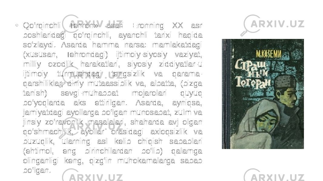 • Qo‘rqinchli Tehron» asari Eronning XX asr boshlaridagi qo‘rqinchli, ayanchli tarixi haqida so‘zlaydi. Asarda hamma narsa: mamlakatdagi (xususan, Tehrondagi) ijtimoiy-siyosiy vaziyat, milliy ozodlik harakatlari, siyosiy ziddiyatlar-u ijtimoiy turmushdagi tengsizlik va qarama- qarshiliklar, diniy mutaassiblik va, albatta, (bizga tanish) sevgi-muhabbat mojarolari quyuq bo‘yoqlarda aks ettirilgan. Asarda, ayniqsa, jamiyatdagi ayollarga bo‘lgan munosabat, zulm va jinsiy zo‘ravonlik masalalari, shaharda avj olgan qo‘shmachilik, ayollar orasidagi axloqsizlik va buzuqlik, ularning asl kelib chiqish sabablari (ehtimol, eng birinchilardan bo‘lib) qalamga olinganligi keng, qizg‘in muhokamalarga sabab bo‘lgan. 