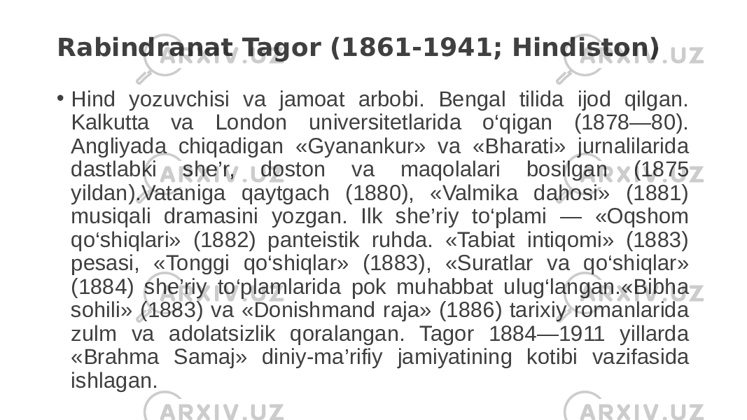 Rabindranat Tagor (1861-1941; Hindiston) • Hind yozuvchisi va jamoat arbobi. Bengal tilida ijod qilgan. Kalkutta va London universitetlarida o‘qigan (1878—80). Angliyada chiqadigan «Gyanankur» va «Bharati» jurnalilarida dastlabki she’r, doston va maqolalari bosilgan (1875 yildan).Vataniga qaytgach (1880), «Valmika dahosi» (1881) musiqali dramasini yozgan. Ilk she’riy to‘plami — «Oqshom qo‘shiqlari» (1882) panteistik ruhda. «Tabiat intiqomi» (1883) pesasi, «Tonggi qo‘shiqlar» (1883), «Suratlar va qo‘shiqlar» (1884) she’riy to‘plamlarida pok muhabbat ulug‘langan.«Bibha sohili» (1883) va «Donishmand raja» (1886) tarixiy romanlarida zulm va adolatsizlik qoralangan. Tagor 1884—1911 yillarda «Brahma Samaj» diniy-ma’rifiy jamiyatining kotibi vazifasida ishlagan. 
