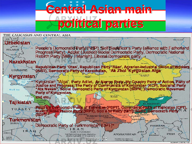 Central Asian main Central Asian main political partiespolitical parties UzbekistanUzbekistan – People’s Democratic Party (NDP), Self-Sacrificer’s Party (alliance with Fatherland People’s Democratic Party (NDP), Self-Sacrificer’s Party (alliance with Fatherland Progress Party), Adolat (Justice) Social Democratic Party, Democratic National Progress Party), Adolat (Justice) Social Democratic Party, Democratic National Rebirth Party (Milliy Tiklanish), Liberal-Democratic party.Rebirth Party (Milliy Tiklanish), Liberal-Democratic party.  KazakhstanKazakhstan – Republican Party ‘Otan’, Republican Party ‘Asar’, Agrarian-Industrial Union of Workers Republican Party ‘Otan’, Republican Party ‘Asar’, Agrarian-Industrial Union of Workers (AIST), Democratic Party of Kazakhstan(AIST), Democratic Party of Kazakhstan , ‘Ak Zhol ’Kyrgizstan Alga, ‘Ak Zhol ’Kyrgizstan Alga  KyrgyzstanKyrgyzstan – Kyrgizstan ‘”Alga”, Kyrgizstan ‘”Alga”, Party Adilet, Ar-Namys Party, My Country Party of Action, Party of Party Adilet, Ar-Namys Party, My Country Party of Action, Party of Justice and Progress, The Party of Communists of Kyrgyzstan (KCP), Socialist Party Justice and Progress, The Party of Communists of Kyrgyzstan (KCP), Socialist Party “Ata Meken”, Social Democratic Party of Kyrgyzstan (SDPK, )Democratic Movement “Ata Meken”, Social Democratic Party of Kyrgyzstan (SDPK, )Democratic Movement Party of Kyrgyzstan,Party of Kyrgyzstan, – and etc.,and etc.,  TajikistanTajikistan – People’s Democratic Party of Tajikistan (PDPT), Communist Party of Tajikistan (CPT), People’s Democratic Party of Tajikistan (PDPT), Communist Party of Tajikistan (CPT), Islamic Renaissance Party (IRPT), Socialist Party (SPT), Social Democratic Party Islamic Renaissance Party (IRPT), Socialist Party (SPT), Social Democratic Party (SDP).(SDP).  TurkmenistanTurkmenistan – Democratic Party of Turkmenistan (DPT)*Democratic Party of Turkmenistan (DPT)* www.arxiv.uzwww.arxiv.uz 