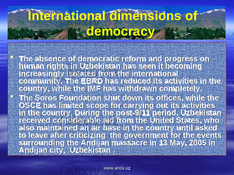 International dimensions of democracy  The absence of democratic reform and progress on The absence of democratic reform and progress on human rights in Uzbekistan has seen it becoming human rights in Uzbekistan has seen it becoming increasingly isolated from the international increasingly isolated from the international community. The EBRD has reduced its activities in the community. The EBRD has reduced its activities in the country, while the IMF has withdrawn completely.country, while the IMF has withdrawn completely.  The Soros Foundation shut down its offices, while the The Soros Foundation shut down its offices, while the OSCE has limited scope for carrying out its activities OSCE has limited scope for carrying out its activities in the country. During the post-9/11 period, Uzbekistan in the country. During the post-9/11 period, Uzbekistan received considerable aid from the United States, who received considerable aid from the United States, who also maintained an air base in the country until asked also maintained an air base in the country until asked to leave after criticizing the government for the events to leave after criticizing the government for the events surrounding the Andijan massacre in 13 May, 2005 in surrounding the Andijan massacre in 13 May, 2005 in Andijan city, Uzbekistan .Andijan city, Uzbekistan . www.arxiv.uzwww.arxiv.uz 