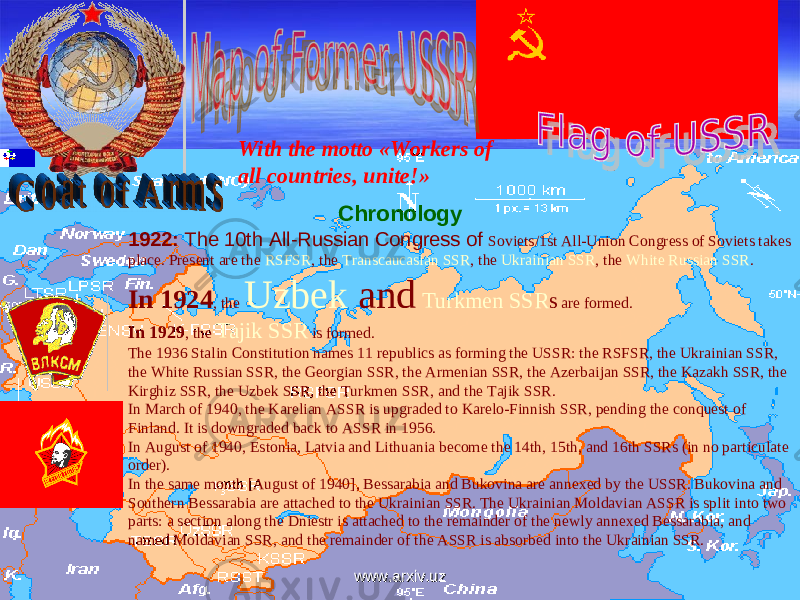 Chronology 1922: The 10th All-Russian Congress of Soviets/1st All-Union Congress of Soviets takes place. Present are the RSFSR , the Transcaucasian SSR , the Ukrainian SSR , the White Russian SSR . In 1924 , the Uzbek and Turkmen SSR s are formed. In 1929 , the Tajik SSR is formed. The 1936 Stalin Constitution names 11 republics as forming the USSR: the RSFSR, the Ukrainian SSR, the White Russian SSR, the Georgian SSR, the Armenian SSR, the Azerbaijan SSR, the Kazakh SSR, the Kirghiz SSR, the Uzbek SSR, the Turkmen SSR, and the Tajik SSR. In March of 1940, the Karelian ASSR is upgraded to Karelo-Finnish SSR, pending the conquest of Finland. It is downgraded back to ASSR in 1956. In August of 1940, Estonia, Latvia and Lithuania become the 14th, 15th, and 16th SSRs (in no particulate order). In the same month [August of 1940], Bessarabia and Bukovina are annexed by the USSR. Bukovina and Southern Bessarabia are attached to the Ukrainian SSR. The Ukrainian Moldavian ASSR is split into two parts: a section along the Dniestr is attached to the remainder of the newly annexed Bessarabia, and named Moldavian SSR, and the remainder of the ASSR is absorbed into the Ukrainian SSR. With the motto «Workers of all countries, unite!» www.arxiv.uzwww.arxiv.uz 