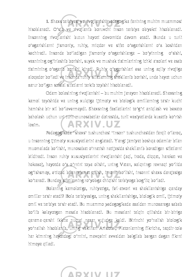 1. Shaxs tarbiyasi va rivojlanishi pedagogika fanining muhim muammosi hisoblanadi. O’sib va rivojlanib boruvchi inson tarbiya ob&#39;yekti hisoblanadi. Insonning rivojlanishi butun hayoti davomida davom etadi. Bunda u turli o’zgarishlarni jismoniy, ruhiy, miqdor va sifat o’zgarishlarni o’z boshidan kechiradi. Insonda bo’ladigan jismoniy o’zgarishlarga – bo’yinning o’sishi, vaznining og’irlashib borishi, suyak va mushak tizimlarining ichki a&#39;zolari va asab tizimining o’zgarib borishi kiradi. Ruhiy o’zgarishlari esa uning aqliy rivojiga aloqador bo’ladi va insonda ruhiy sifatlarning shakllanib borishi, unda hayot uchun zarur bo’lgan sotsial sifatlarni tarkib topishi hisoblanadi. Odam bolasining rivojlanishi – bu muhim jarayon hisoblanadi. Shaxsning kamol topishida va uning xulqiga ijtimoiy va biologik omillarning ta&#39;sir kuchi hamisha bir xil bo’lavermaydi. Shaxsning fazilatlarini to’g’ri aniqlash va bexato baholash uchun uni turli munosabatlar doirasida, turli vaziyatlarda kuzatib ko’rish lozim. Pedagogikada &#34;shaxs&#34; tushunchasi &#34;inson&#34; tushunchasidan farqli o’laroq, u insonning ijtimoiy xususiyatlarini anglatadi. Yangi jamiyat boshqa odamlar bilan muomalada bo’lishi, munosabat o’rnatish natijasida shakllanib boradigan sifatlarni bildiradi. Inson ruhiy xususiyatlarini rivojlanishi (aql, iroda, diqqat, harakat va hokazo), hayotda o’z o’rnini topa olishi, uning Vatan, xalqningt ravnaqi yo’lida og’ishsmay, e&#39;tiqod bilan xizmat qilish, imonli bo’lishi, insonni shaxs darajasiga ko’taradi. Bunday sifatlarning ro’yobga chiqishi tarbiyaga bog’liq bo’ladi. Bolaning kamolotiga, ruhiyatiga, fe&#39;l-atvori va shakllanishiga qanday omillar ta&#39;sir etadi? Bola tarbiyasiga, uning shakllanishiga, biologik omil, ijtimoiy omil va tarbiya ta&#39;sir etadi. Bu muammo pedagogikada azaldan munozaraga sabab bo’lib kelayotgan masala hisoblanadi. Bu masalani talqin qilishda bir-biriga qarama-qarshi ikkita nuqtai nazar vujudga keldi. Birinchi yo’nalish biologik yo’nalish hisoblanib, uning vakillari Aristotel, Platonlarning fikricha, taqdir-tole har kimning hayotdagi o’rnini, mavqeini avvaldan belgilab bergan degan fikrni himoya qiladi. 