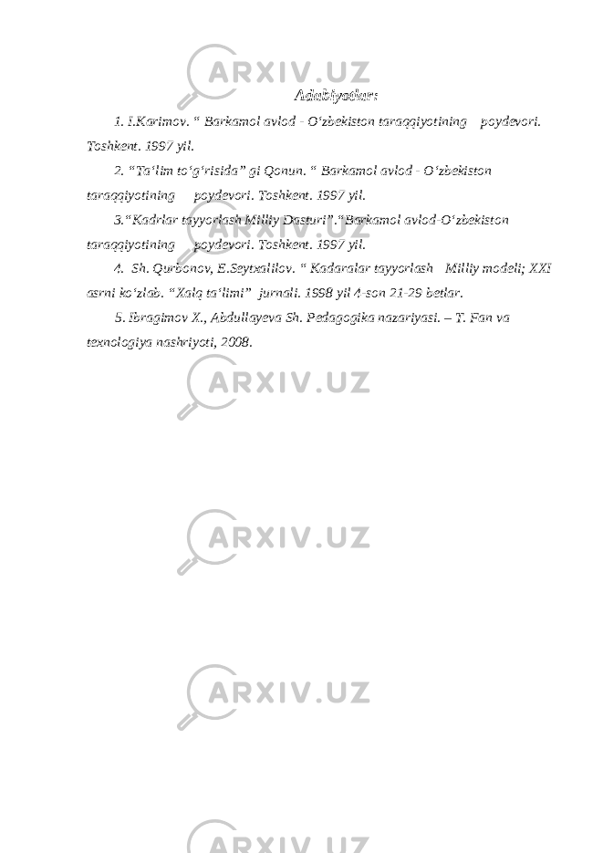 Adabiyotlar: 1. I.Karimov. “ Barkamol avlod - O‘zbekiston taraqqiyotining poydevori. Toshkent. 1997 yil. 2. “Ta‘lim to‘g‘risida” gi Qonun. “ Barkamol avlod - O‘zbekiston taraqqiyotining poydevori. Toshkent. 1997 yil. 3.“Kadrlar tayyorlash Milliy Dasturi”.“Barkamol avlod-O‘zbekiston taraqqiyotining poydevori. Toshkent. 1997 yil. 4. Sh. Qurbonov, E.Seytxalilov. “ Kadaralar tayyorlash Milliy modeli; XXI asrni ko‘zlab. “Xalq ta‘limi” jurnali. 1998 yil 4-son 21-29 betlar. 5. Ibragimov X., Abdullayeva Sh. Pedagogika nazariyasi. – T. Fan va texnologiya nashriyoti, 2008. 