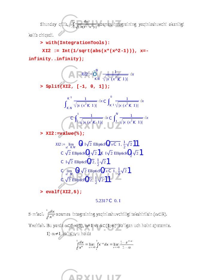 Shunday qilib ,     |) 1( | 2x x dx xosmas integralning yaqinlashuvchi ekanligi kelib chiqadi . > with(IntegrationTools): XI2 := Int(1/sqrt(abs(x*(x^2-1))), x=- infinity..infinity); > Split(XI2, [-1, 0, 1]); > XI2:=value(%); XI2 := lim x / K N 0 K I 2 EllipticF 0 xC 1,1 2 2 1 1 C 2 EllipticK 0 1 2 2 1 K I 2 EllipticK 0 1 2 2 1 C I 2 EllipticF 0 2,1 2 2 1 C lim x / N 0 K 2 EllipticF 0 xC 1,1 2 2 1 C 2 EllipticF 0 2,1 2 2 1 1 > evalf(XI2,5); 5.2317 C 0. I 5-misol.  1 0 x dx xosmas integralning yaqinlashuvchiligi tekshirilsin (  R). Yechish. Bu yerda  (-  ;1),  =1 va  (1;  ) bo`lgan uch holni ajratamiz. 1)  1 bo`lsin, u holda                   1 1 lim lim 1 0 1 0 1 0 dx x x dx XI2 := ò K NN 1 | x ( x 2 K 1 ) | d x ∫ K NK 1 1 | x ( x 2 K 1 ) | d x C ∫ K 10 1 | x ( x 2 K 1 ) | d x C ∫ 0 1 1 | x ( x 2 K 1 ) | d x C ∫ 1 N 1 | x ( x 2 K 1 ) | d x 