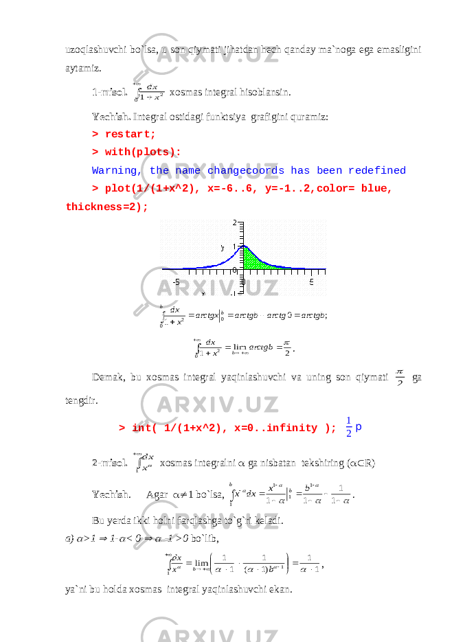 uzoqlashuvchi bo`lsa, u son qiymati jihatdan hech qanday ma`noga ega emasligini aytamiz. 1-misol.    0 2 1 x dx xosmas integral hisoblansin. Yechish. Integral ostidagi funktsiya grafigini quramiz: > restart; > with(plots): Warning, the name changecoords has been redefined > plot(1/(1+x^2), x=-6..6, y=-1..2,color= blue, thickness=2); ; 0 1 0 0 2 arctgb arctg arctgb arctgx x dx b b       2 lim 10 2        arctgb x dx b . Demak, bu xosmas integral yaqinlashuvchi va uning son qiymati 2  ga tengdir. > int( 1/(1+x^2), x=0..infinity ); 1 2 p 2-misol.   1 x dx xosmas integralni  ga nisbatan tekshiring (  R) Yechish . Agar  1 bo`lsa,                 1 1 1 1 1 1 1 1 b x dx x b b . Bu yerda ikki holni farqlashga to`g`ri keladi. a)  >1  1-  < 0   -1 >0 bo`lib, 1 1 )1 ( 1 1 1 lim 1 1                     b x dx b , ya`ni bu holda xosmas integral yaqinlashuvchi ekan. 