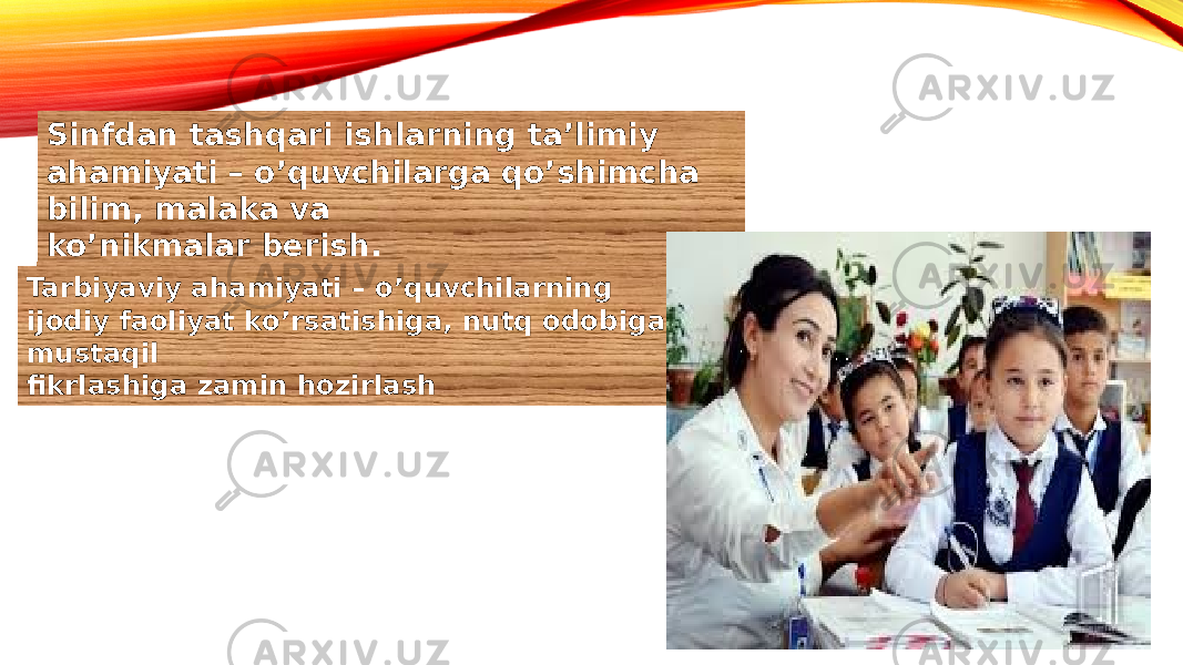 Sinfdan tashqari ishlarning ta’limiy ahamiyati – o’quvchilarga qo’shimcha bilim, malaka va ko’nikmalar berish. Tarbiyaviy ahamiyati – o’quvchilarning ijodiy faoliyat ko’rsatishiga, nutq odobiga, mustaqil fikrlashiga zamin hozirlash 