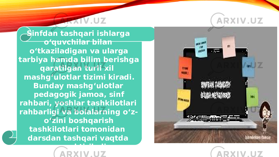  Sinfdan tashqari ishlarga oʻquvchilar bilan oʻtkaziladigan va ularga tarbiya hamda bilim berishga qaratilgan turli xil mashgʻulotlar tizimi kiradi. Bunday mashgʻulotlar pedagogik jamoa, sinf rahbari, yoshlar tashkilotlari rahbarligi va bolalarning oʻz- oʻzini boshqarish tashkilotlari tomonidan darsdan tashqari vaqtda uyushtiriladi. 