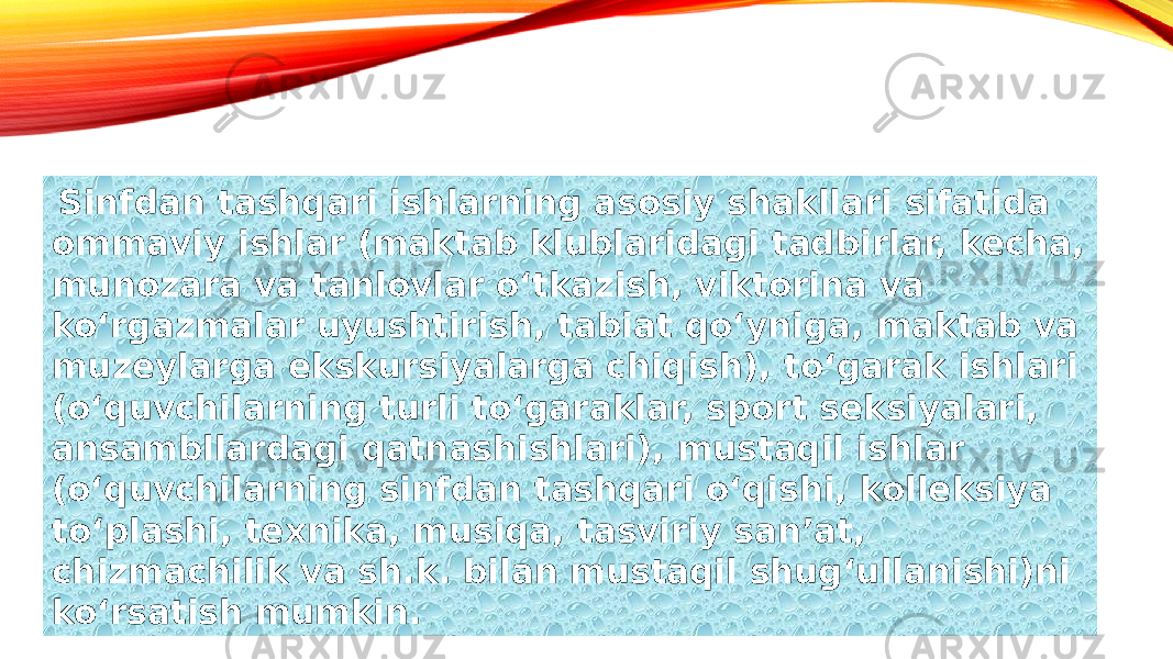  Sinfdan tashqari ishlarning asosiy shakllari sifatida ommaviy ishlar (maktab klublaridagi tadbirlar, kecha, munozara va tanlovlar oʻtkazish, viktorina va koʻrgazmalar uyushtirish, tabiat qoʻyniga, maktab va muzeylarga ekskursiyalarga chiqish), toʻgarak ishlari (oʻquvchilarning turli toʻgaraklar, sport seksiyalari, ansambllardagi qatnashishlari), mustaqil ishlar (oʻquvchilarning sinfdan tashqari oʻqishi, kolleksiya toʻplashi, texnika, musiqa, tasviriy sanʼat, chizmachilik va sh.k. bilan mustaqil shugʻullanishi)ni koʻrsatish mumkin. 