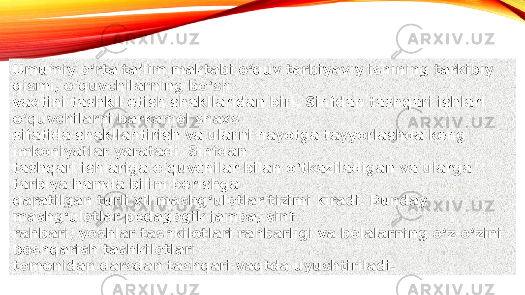 Umumiy oʻrta taʼlim maktabi oʻquv tarbiyaviy ishining tarkibiy qismi, oʻquvchilarning boʻsh vaqtini tashkil etish shakllaridan biri. Sinfdan tashqari ishlari oʻquvchilarni barkamol shaxs sifatida shakllantirish va ularni hayotga tayyorlashda keng imkoniyatlar yaratadi. Sinfdan tashqari ishlariga oʻquvchilar bilan oʻtkaziladigan va ularga tarbiya hamda bilim berishga qaratilgan turli xil mashgʻulotlar tizimi kiradi. Bunday mashgʻulotlar pedagogik jamoa, sinf rahbari, yoshlar tashkilotlari rahbarligi va bolalarning oʻz-oʻzini boshqarish tashkilotlari tomonidan darsdan tashqari vaqtda uyushtiriladi. 