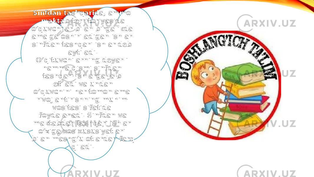 Sinfdan tashqarida, ammo maktab territoriyasida o‘quvchilar bilan birgalikda amalga oshiriladigan ishlar sinfdan tashqari ishlar deb aytiladi. O‘qituvchilarning deyarli hamma qismi sinfdan tashqari ishlarga jalb etiladi va undan o‘quvchini har tomonlama rivojlantirishning muhim vositasi sifatida foydalanadi. Sinfdan va maktabdan tashqari ishlar o‘ziga xos xususiyatlari bilan mashg‘ulotlardan farq qiladi. 