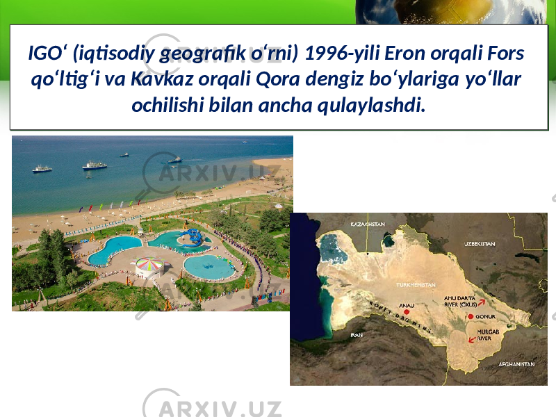 IGO‘ (iqtisodiy geografik o‘rni) 1996-yili Eron orqali Fors qo‘ltig‘i va Kavkaz orqali Qora dengiz bo‘ylariga yo‘llar ochilishi bilan ancha qulaylashdi.IGO‘ (iqtisodiy geografik o‘rni) 1996-yili Eron orqali Fors qo‘ltig‘i va Kavkaz orqali Qora dengiz bo‘ylariga yo‘llar ochilishi bilan ancha qulaylashdi. 