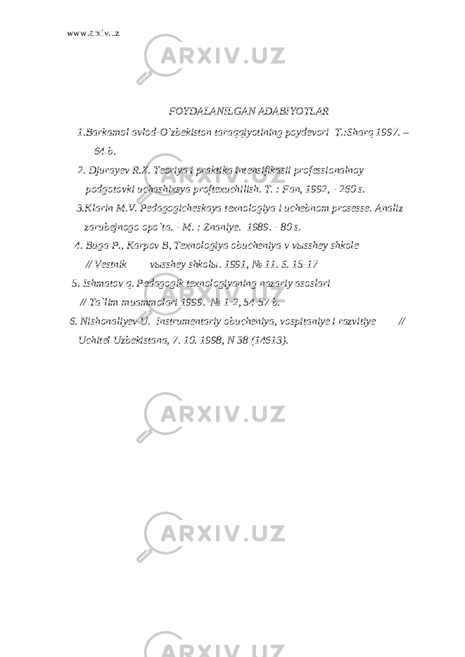www.arxiv.uz FOYDALANILGAN ADABIYOTLAR 1. Barkamol avlod-O`zbekiston taraqqiyotining poydevori T.:Sharq 1997. – 64 b. 2. Djurayev R.X. Teoriya i praktika intensifikasii professionalnoy podgotovki uchashixsya proftexuchilish. T. : Fan, 1992, - 260 s. 3. Klarin M.V. Pedagogicheskaya texnologiya i uchebnom prosesse. Analiz zarubejnogo opo`ta. - M. : Znaniye. 1989. - 80 s. 4 . Buga P., Karpov B, Texnologiya obucheniya v v ы sshey shkole // Vestnik vыsshey shkolы. 1991, № 11. S. 15-17 5. Ishmatov q. Pedagogik texnologiyaning nazariy asoslari // Ta`lim muammolari 1999. № 1-2, 54-57 b. 6. Nishonaliyev U. Instrumentariy obucheniya, vospitaniye i razvitiye // Uchitel Uzbekistana, 7. 10. 1998, N 38 (14613). 