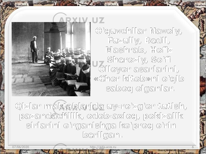 O&#39;quvchilar Navoiy, Fuzuliy, Bedil, Mashrab, Hofiz Sheroziy, So&#39;fi Olloyor asarlarini, «Chor kitob»ni o&#39;qib saboq olganlar. 07/06/2020 http://aida.ucoz.ru 6Qizlar maktablarida uy-ro&#39;zg&#39;or tutish, pazandachilik, odob-axloq, pokizalik sirlarini o&#39;rganishga ko&#39;proq o&#39;rin berilgan. 