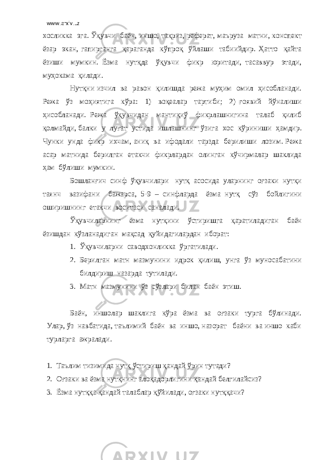 www.arxiv.uz хосликка эга. Ўқувчи баён, иншо, тақриз, реферат, маъруза матни, конспект ёзар экан, гапирганга қараганда кўпроқ ўйлаши табиийдир. Ҳатто қайта ёзиши мумкин. Ёзма нутқда ўқувчи фикр юритади, тасаввур этади, муҳокама қилади. Нутқни изчил ва равон қилишда режа муҳим омил ҳисобланади. Режа ўз моҳиятига кўра: 1) воқеалар тартиби; 2) ғоявий йўналиши ҳисобланади. Режа ўқувчидан мантиқиў фикрлашнигина талаб қилиб қолмайди, балки у луғат устида ишлашнинг ўзига хос кўриниши ҳамдир. Чунки унда фикр ихчам, аниқ ва ифодали тарзда берилиши лозим. Режа асар матнида берилган етакчи фикрлардан олинган кўчирмалар шаклида ҳам бўлиши мумкин. Бошланғич синф ўқувчилари нутқ асосида уларнинг оғзаки нутқи таянч вазифани бажарса, 5-9 – синфларда ёзма нутқ сўз бойлигини оширишнинг етакчи воситаси саналади. Ўқувчиларнинг ёзма нутқини ўстиришга қаратиладиган баён ёзишдан кўзланадиган мақсад қуйидагилардан иборат: 1. Ўқувчиларни саводхонликка ўргатилади. 2. Берилган матн мазмунини идрок қилиш, унга ўз муносабатини билдириш назарда тутилади. 3. Матн мазмунини ўз сўзлари билан баён этиш. Баён, иншолар шаклига кўра ёзма ва оғзаки турга бўлинади. Улар, ўз навбатида, таълимий баён ва иншо, назорат баёни ва иншо каби турларга ажралади. 1. Таълим тизимида нутқ ўстириш қандай ўрин тутади? 2. Оғзаки ва ёзма нутқнинг алоқадорлигини қандай белгилайсиз? 3. Ёзма нутққа қандай талаблар қўйилади, оғзаки нутққачи? 