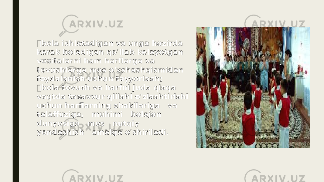  bola ishlatadigan va unga hozirda kerak boladigan qo&#39;llab kelayotgan vositalarni ham harflarga va tovushlarga mos o&#39;xshashqismidan foydalanish uchun tayyorlash;  bola tovush va harfni juda qisqa vaqtda tasavvur qilishi o&#39;zlashtirishi uchun harflarning shakllariga va talaffuziga, muhimi bolajon dunyosiga mos nutqiy yondashish amalga o&#39;shiriladi. 