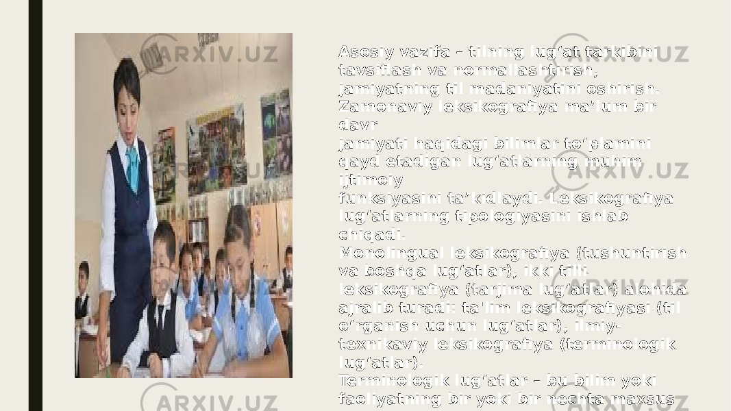 Asosiy vazifa – tilning lug‘at tarkibini tavsiflash va normallashtirish, jamiyatning til madaniyatini oshirish. Zamonaviy leksikografiya ma’lum bir davr jamiyati haqidagi bilimlar to‘plamini qayd etadigan lug‘atlarning muhim ijtimoiy funksiyasini ta’kidlaydi. Leksikografiya lug‘atlarning tipologiyasini ishlab chiqadi. Monolingual leksikografiya (tushuntirish va boshqa lug‘atlar), ikki tilli leksikografiya (tarjima lug‘atlar) alohida ajralib turadi: ta&#39;lim leksikografiyasi (til o‘rganish uchun lug‘atlar), ilmiy- texnikaviy leksikografiya (terminologik lug‘atlar). Terminologik lug‘atlar – bu bilim yoki faoliyatning bir yoki bir nechta maxsus sohalari terminologiyasini o‘z ichiga olgan lug‘atlar. 