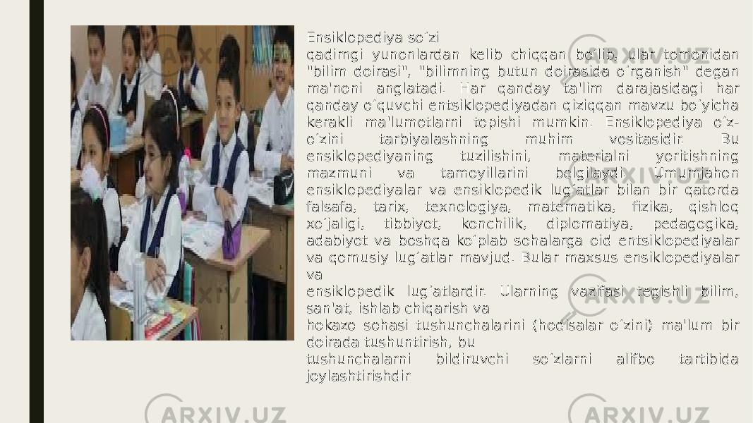 Ensiklopediya so‘zi qadimgi yunonlardan kelib chiqqan bo‘lib, ular tomonidan &#34;bilim doirasi&#34;, &#34;bilimning butun doirasida o‘rganish&#34; degan ma&#39;noni anglatadi. Har qanday ta&#39;lim darajasidagi har qanday o‘quvchi entsiklopediyadan qiziqqan mavzu bo‘yicha kerakli ma&#39;lumotlarni topishi mumkin. Ensiklopediya o‘z- o‘zini tarbiyalashning muhim vositasidir. Bu ensiklopediyaning tuzilishini, materialni yoritishning mazmuni va tamoyillarini belgilaydi. Umumjahon ensiklopediyalar va ensiklopedik lug‘atlar bilan bir qatorda falsafa, tarix, texnologiya, matematika, fizika, qishloq xo‘jaligi, tibbiyot, konchilik, diplomatiya, pedagogika, adabiyot va boshqa ko‘plab sohalarga oid entsiklopediyalar va qomusiy lug‘atlar mavjud. Bular maxsus ensiklopediyalar va ensiklopedik lug‘atlardir. Ularning vazifasi tegishli bilim, san&#39;at, ishlab chiqarish va hokazo sohasi tushunchalarini (hodisalar o‘zini) ma&#39;lum bir doirada tushuntirish, bu tushunchalarni bildiruvchi so‘zlarni alifbo tartibida joylashtirishdir 