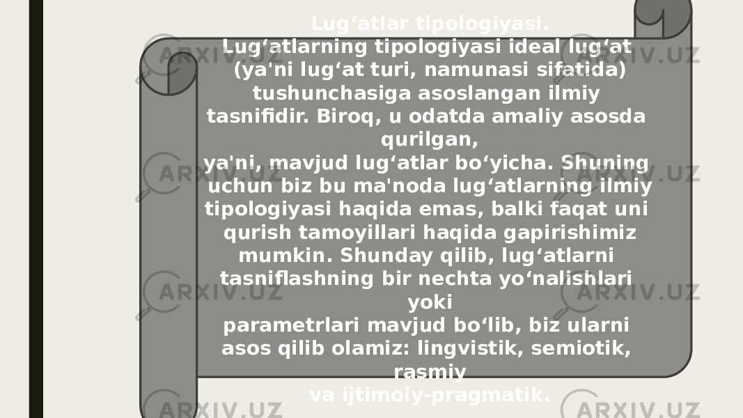 Lug‘atlar tipologiyasi. Lug‘atlarning tipologiyasi ideal lug‘at (ya&#39;ni lug‘at turi, namunasi sifatida) tushunchasiga asoslangan ilmiy tasnifidir. Biroq, u odatda amaliy asosda qurilgan, ya&#39;ni, mavjud lug‘atlar bo‘yicha. Shuning uchun biz bu ma&#39;noda lug‘atlarning ilmiy tipologiyasi haqida emas, balki faqat uni qurish tamoyillari haqida gapirishimiz mumkin. Shunday qilib, lug‘atlarni tasniflashning bir nechta yo‘nalishlari yoki parametrlari mavjud bo‘lib, biz ularni asos qilib olamiz: lingvistik, semiotik, rasmiy va ijtimoiy-pragmatik. 