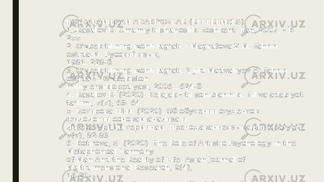 FOYDALANILGAN ADABIYOTLAR (REFERENCES) 1. Rasulov R. Umumiy tilshunoslik- Toshkent. Fan, 2007. – B. 255. 2. O’zbek tilining izohli lug’ati. I Magrufova Z.M. Tahriri ostida-M: Русский язык, 1981. 228-б 3. O’zbek tilining izohli lug’ati. 1 jild Madvaliyev A. Tahriri ostida-T.: O’zbekiston milliy ensiklopediyasi, 2006.. 624-б. 4. Rasulov R. (2020). Kelajak – til sohiblariniki. Til va adabiyot ta’limi, 7(7), 63- 64. 5. Ботирова Ш.И. (2020). Об обучении студентов филологии основам анализа и литературным терминам. Преподаваниеязыкаилитературы, 7(7), 82-83. 6. Botirova, S. (2020). The Role of Artistic Psychology in the Metaphorical Harmony of Man And the Reality of Life. Asian Journal of Multidimensional Research, 9(4), 16-20. 7. Mardonov, S., Khodjamkulov, U., Botirova, S., &Shermatova, U. (2020). The Need to Educate Young People with the Spirit of Patriotism in the Context of Globalization. Journal of Critical Reviews, 7(12), 166-169. 8. BotirovaSh.I. (2020). For Students of Philology Teaching Literary Conditions of Learning Basic Analysis. Science and Education, 1(5), 110- 113. 