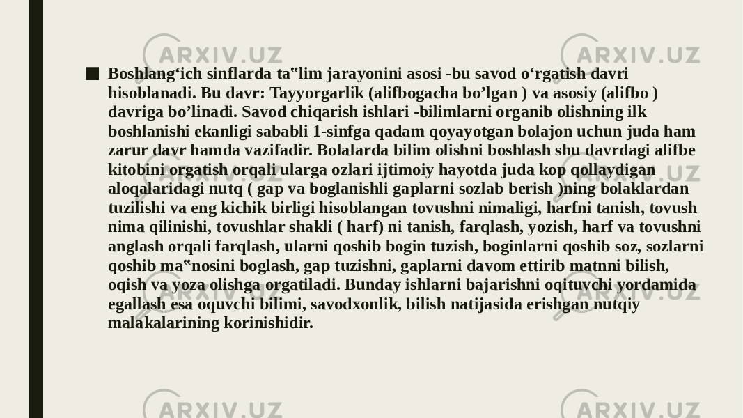 ■ Boshlang‘ich sinflarda ta‟lim jarayonini asosi -bu savod o‘rgatish davri hisoblanadi. Bu davr: Tayyorgarlik (alifbogacha bo’lgan ) va asosiy (alifbo ) davriga bo’linadi. Savod chiqarish ishlari -bilimlarni organib olishning ilk boshlanishi ekanligi sababli 1-sinfga qadam qoyayotgan bolajon uchun juda ham zarur davr hamda vazifadir. Bolalarda bilim olishni boshlash shu davrdagi alifbe kitobini orgatish orqali ularga ozlari ijtimoiy hayotda juda kop qollaydigan aloqalaridagi nutq ( gap va boglanishli gaplarni sozlab berish )ning bolaklardan tuzilishi va eng kichik birligi hisoblangan tovushni nimaligi, harfni tanish, tovush nima qilinishi, tovushlar shakli ( harf) ni tanish, farqlash, yozish, harf va tovushni anglash orqali farqlash, ularni qoshib bogin tuzish, boginlarni qoshib soz, sozlarni qoshib ma‟nosini boglash, gap tuzishni, gaplarni davom ettirib matnni bilish, oqish va yoza olishga orgatiladi. Bunday ishlarni bajarishni oqituvchi yordamida egallash esa oquvchi bilimi, savodxonlik, bilish natijasida erishgan nutqiy malakalarining korinishidir. 