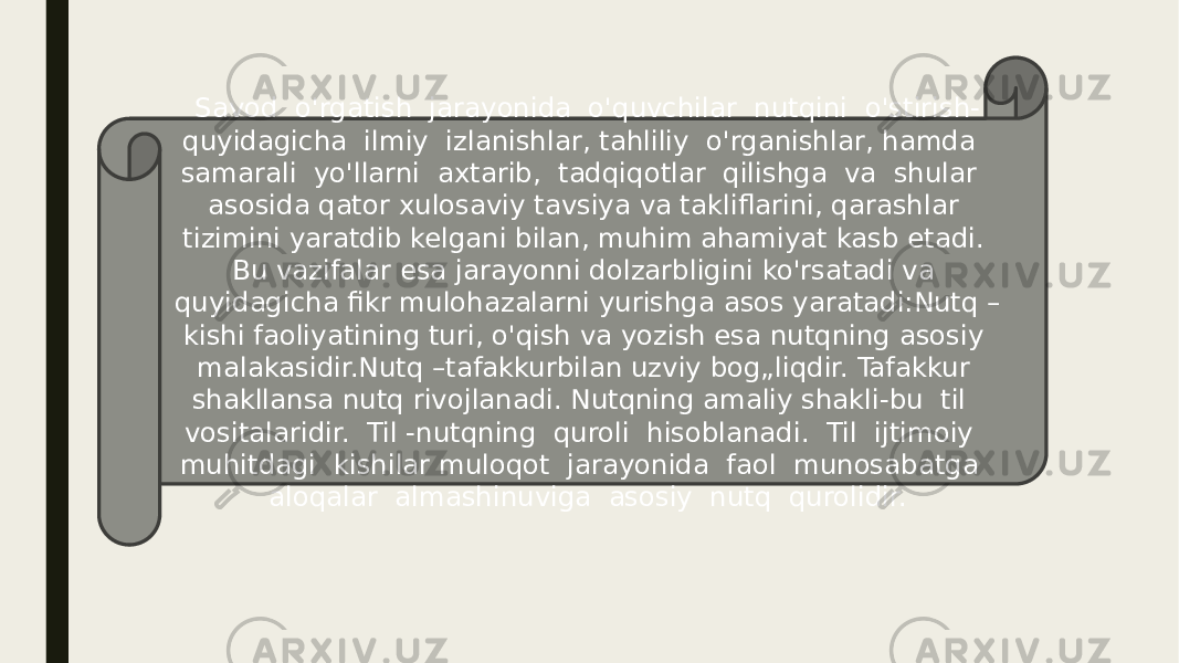 Savod o&#39;rgatish jarayonida o&#39;quvchilar nutqini o&#39;stirish- quyidagicha ilmiy izlanishlar, tahliliy o&#39;rganishlar, hamda samarali yo&#39;llarni axtarib, tadqiqotlar qilishga va shular asosida qator xulosaviy tavsiya va takliflarini, qarashlar tizimini yaratdib kelgani bilan, muhim ahamiyat kasb etadi. Bu vazifalar esa jarayonni dolzarbligini ko&#39;rsatadi va quyidagicha fikr mulohazalarni yurishga asos yaratadi:Nutq – kishi faoliyatining turi, o&#39;qish va yozish esa nutqning asosiy malakasidir.Nutq –tafakkurbilan uzviy bog„liqdir. Tafakkur shakllansa nutq rivojlanadi. Nutqning amaliy shakli-bu til vositalaridir. Til -nutqning quroli hisoblanadi. Til ijtimoiy muhitdagi kishilar muloqot jarayonida faol munosabatga aloqalar almashinuviga asosiy nutq qurolidir. 